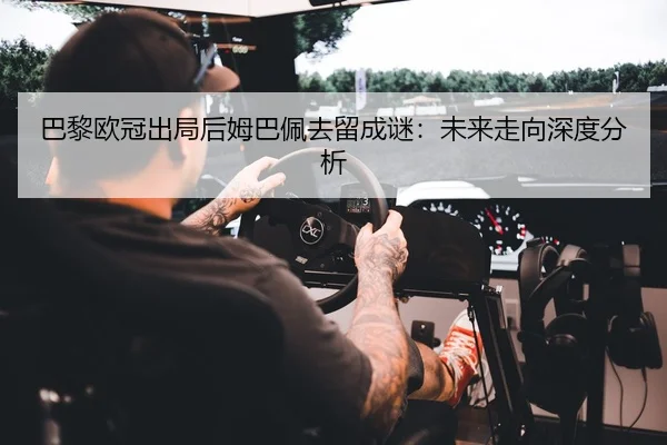 巴黎欧冠出局后姆巴佩去留成谜：未来走向深度分析
