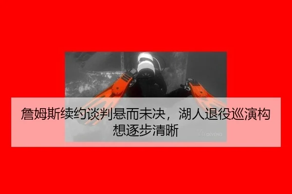 詹姆斯续约谈判悬而未决，湖人退役巡演构想逐步清晰